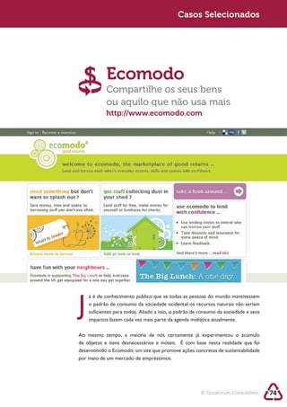 Sustentabilidade 2.0                                    Casos Selecionados




                        Ecomodo
                        Compartilhe os seus bens
                        ou aquilo que não usa mais
                        http://www.ecomodo.com




            J   o padrão de consumo da sociedade ocidental os recursos naturais não seriam
                suficientes para todos. Aliado a isso, o padrão de consumo da sociedade e seus
                impactos fazem cada vez mais parte da agenda midiática atualmente.




            desenvolvido o Ecomodo, um site que promove ações concretas de sustentabilidade
            por meio de um mercado de empréstimos.




                                                                   © Terraforum Consultores      74
 