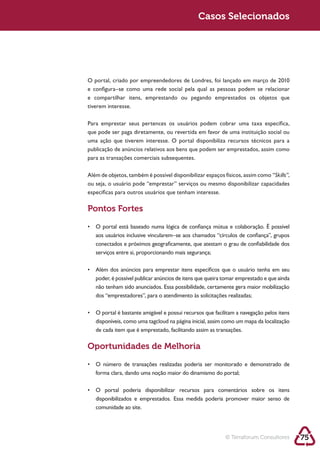 Sustentabilidade 2.0                                      Casos Selecionados




            e configura–se como uma rede social pela qual as pessoas podem se relacionar

            tiverem interesse.

            Para emprestar seus pertences os usuários podem cobrar uma taxa específica,
            que pode ser paga diretamente, ou revertida em favor de uma instituição social ou
            uma ação que tiverem interesse. O portal disponibiliza recursos técnicos para a

            para as transações comerciais subsequentes.

                                                                                          “Skills”,

            específicas para outros usuários que tenham interesse.

            Pontos Fortes


               aos usuários inclusive vincularem–se aos chamados “círculos de confiança”, grupos
               conectados e próximos geograficamente, que atestam o grau de confiabilidade dos
               serviços entre si, proporcionando mais segurança;




               não tenham sido anunciados. Essa possibilidade, certamente gera maior mobilização




               disponíveis, como uma tagcloud na página inicial, assim como um mapa da localização
               de cada item que é emprestado, facilitando assim as transações.

            Oportunidades de Melhoria


               forma clara, dando uma noção maior do dinamismo do portal;



               disponibilizados e emprestados. Essa medida poderia promover maior senso de
               comunidade ao site.




                                                                      © Terraforum Consultores        75
 