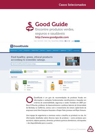 Sustentabilidade 2.0                                      Casos Selecionados




                        Good Guide
                        Encontre produtos verdes,
                        seguros e saudáveis
                        http://www.goodguide.com




            O          informações e avaliações fundamentadas científicamente e baseadas em



            de Berkeley na Califórnia, contou com o investimento de venture capital funds de
            empresas como New Enterprise Associates e Draper Fisher Jurvetson and Physic Ventures.

            Uma equipe de engenheiros e cientistas revisa e classifica os produtos no site. As
            informações detalhadas sobre diversos tipos de produtos – como produtos para

            – são disponibilizadas para o usuário.


                                                                      © Terraforum Consultores       78
 