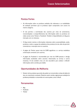 Sustentabilidade 2.0                                     Casos Selecionados




            Pontos Fortes



             mesma categoria;



             recomendações e compartilhamento das informações sobre os produtos em
             redes sociais como Twitter e Facebook. Também é disponibilizado um blog para
             interação com os visitantes;

               blog
             produtos e sobre a equipe de avaliadores dos produtos do site, além de permitir
             comentários e interação entre os usuários;



             conversação constante com usuários;



             informações atualizadas sobre assuntos relacionados ao serviço e outras
             iniciativas. O site também criou um site secundário para analisar e difundir
             informações sobre comidas para bebês.



            Oportunidades de Melhoria


             site, em crescimento constante. Poderiam existir versões regionais para avaliação de
             produtos produzidos e consumidos em outros países, como o Brasil.



            Ferramentas
             Blog




                                                                    © Terraforum Consultores        80
 