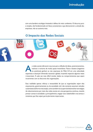 Introdução




e simples, não fundamentado em fatos consistentes e que demonstrem a atitude das
empresas, não se sustenta mais.



O Impacto das Redes Sociais




A
        s redes sociais oferecem recursos para a difusão de ideias, posicionamentos,



espantosa e alcançam dimensão nacional e global, trazendo impactos algumas vezes

incoerentes com os discursos das organizações.



empresariais, governamentais ou da sociedade civil, não somente assumam atitudes
sustentáveis de forma mais ampla, como também se ocupem de desenvolver estratégias
de relacionamento por meio das redes sociais em uma perspectiva contínua, visando




                                                        © Terraforum Consultores       10
 
