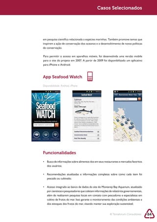 Sustentabilidade 2.0                                       Casos Selecionados




            em pesquisa científica relacionada a espécies marinhas. Também promove temas que
            inspirem a ação de conservação dos oceanos e o desenvolvimento de novas políticas
            de conservação.

            Para permitir o acesso em aparelhos móveis, foi desenvolvida uma versão mobile

            para iPhone e Android.



            App Seafood Watch

            Disponibilidade: Android, iPhone




            Funcionalidades


               dos usuários;



               pescado ou cultivado;



               por cientistas e pesquisadores que coletam informações de relatórios governamentais,
               além de realizarem pesquisas locais em contato com pescadores e especialistas em

               dos estoques dos frutos do mar, visando manter sua exploração sustentável;


                                                                      © Terraforum Consultores        84
 