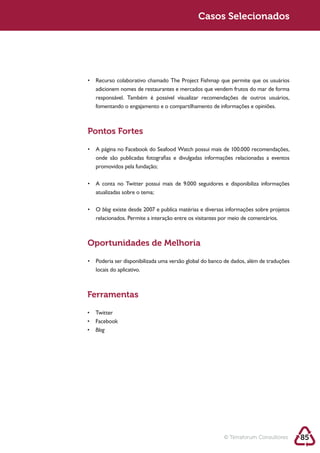 Sustentabilidade 2.0                                    Casos Selecionados




             adicionem nomes de restaurantes e mercados que vendem frutos do mar de forma
             responsável. Também é possível visualizar recomendações de outros usuários,




            Pontos Fortes


             onde são publicadas fotografias e divulgadas informações relacionadas a eventos
             promovidos pela fundação;



             atualizadas sobre o tema;

                blog
             relacionados. Permite a interação entre os visitantes por meio de comentários.



            Oportunidades de Melhoria


             locais do aplicativo.



            Ferramentas



             Blog




                                                                   © Terraforum Consultores    85
 
