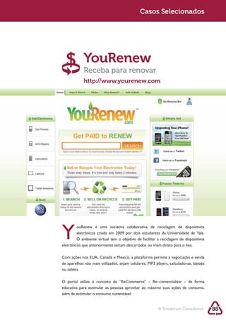 Sustentabilidade 2.0                                      Casos Selecionados




                          YouRenew
                          Receba para renovar
                          http://www.yourenew.com




            eletrônicos que anteriormente seriam descartados ou iriam direto para o lixo.



                                                                   players, calculadoras, laptops
            ou tablets.



            educativa para estimular as pessoas aprovitar ao máximo suas ações de consumo,
            além de estimular o consumo sustentável.


                                                                    © Terraforum Consultores        88
 