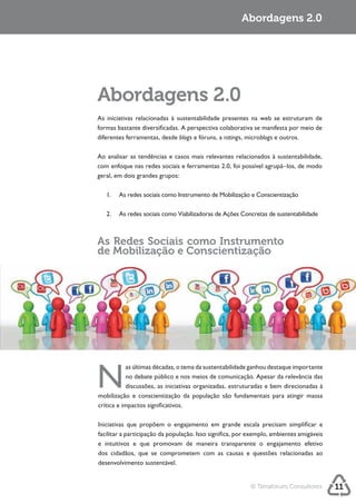 Sustentabilidade 2.0                                             Abordagens 2.0




            Abordagens 2.0
            formas bastante diversificadas. A perspectiva colaborativa se manifesta por meio de
            diferentes ferramentas, desde blogs e fóruns, a ratings, microblogs e outros.



            com enfoque nas redes sociais e ferramentas 2.0, foi possível agrupá–los, de modo
            geral, em dois grandes grupos:




            As Redes Sociais como Instrumento
            de Mobilização e Conscientização




            N
            mobilização e conscientização da população são fundamentais para atingir massa
            crítica e impactos significativos.




            dos cidadãos, que se comprometem com as causas e questões relacionadas ao
            desenvolvimento sustentável.


                                                                    © Terraforum Consultores      11
 