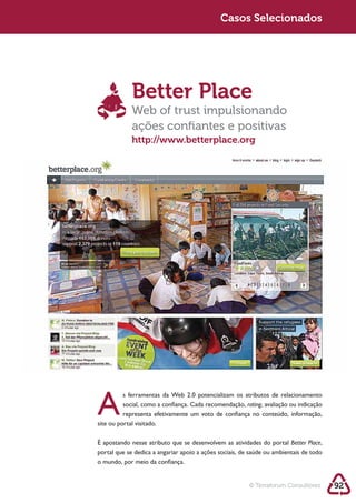 Sustentabilidade 2.0                                      Casos Selecionados




                          Better Place
                          Web of trust impulsionando
                          ações conﬁantes e positivas
                          http://www.betterplace.org




            A
                      s ferramentas da Web 2.0 potencializam os atributos de relacionamento
                      social, como a confiança. Cada recomendação, rating, avaliação ou indicação

            site ou portal visitado.

            É apostando nesse atributo que se desenvolvem as atividades do portal Better Place,

            o mundo, por meio da confiança.


                                                                     © Terraforum Consultores       92
 