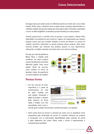 Sustentabilidade 2.0                                    Casos Selecionados




            Conseguir apoio para ações sociais em diferentes partes do mundo não é uma missão




            disponibiliza uma plataforma que incentiva o registro de organizações que realizam




            reforçando o trabalho realizado, formando assim uma rede de confiança.



            Better Place, o cidadão pode

            sociais e beneficentes assumindo
            diferentes papéis, tanto como
            doador direto de recursos,
            como também na forma de
            apoiador, relator de experiência
            ou mesmo defensor do trabalho.

            Pontos Fortes


               importância é o painel de
               monitoramento do nível
               de apoio recebido por



               pode observar, de forma
               rápida e simples, suas reais
               necessidades, assim como o




               é enriquecido com as informações disponibilizadas pelos visitantes do portal
               e pelos defensores das causas. Deste modo o portal é dinamicamente e
               constantemente atualizado;


                                                                   © Terraforum Consultores      93
 