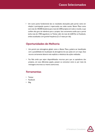 Sustentabilidade 2.0                                   Casos Selecionados




            Oportunidades de Melhoria


             com a possibilidade de visualização da abrangência de suas ações em um mapa. Esse
             recurso certamente deixaria mais explícita a relevância das ações realizadas;




             mensagens síncronas ou mesmo assíncronas.



            Ferramentas



             Blog




                                                                  © Terraforum Consultores       94
 
