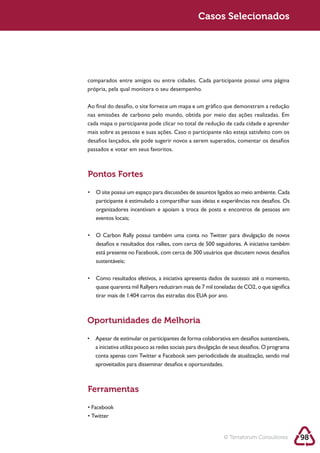 Sustentabilidade 2.0                                         Casos Selecionados




            comparados entre amigos ou entre cidades. Cada participante possui uma página
            própria, pela qual monitora o seu desempenho.

            Ao final do desafio, o site fornece um mapa e um gráfico que demonstram a redução
            nas emissões de carbono pelo mundo, obtida por meio das ações realizadas. Em
            cada mapa o participante pode clicar no total de redução de cada cidade e aprender

            desafios lançados, ele pode sugerir novos a serem superados, comentar os desafios
            passados e votar em seus favoritos.



            Pontos Fortes


               participante é estimulado a compartilhar suas ideias e experiências nos desafios. Os
               organizadores incentivam e apoiam a troca de posts e encontros de pessoas em
               eventos locais;



               desafios e resultados dos rallies, com cerca de 500 seguidores. A iniciativa também
               está presente no Facebook, com cerca de 300 usuários que discutem novos desafios
               sustentáveis;




            Oportunidades de Melhoria


               a iniciativa utiliza pouco as redes sociais para divulgação de seus desafios. O programa
               conta apenas com Twitter e Facebook sem periodicidade de atualização, sendo mal
               aproveitados para disseminar desafios e oportunidades.



            Ferramentas




                                                                         © Terraforum Consultores         98
 