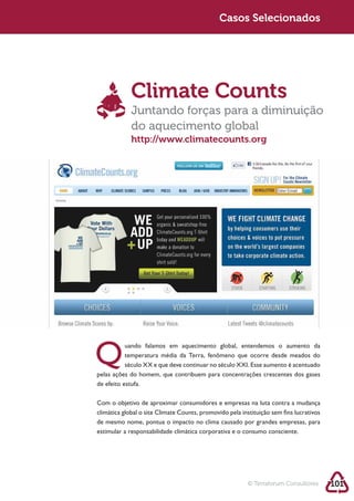 Sustentabilidade 2.0                                       Casos Selecionados




                         Climate Counts
                         Juntando forças para a diminuição
                         do aquecimento global
                         http://www.climatecounts.org




                      uando falamos em aquecimento global, entendemos o aumento da
                      temperatura média da Terra, fenômeno que ocorre desde meados do

            pelas ações do homem, que contribuem para concentrações crescentes dos gases
            de efeito estufa.



            climática global o site Climate Counts, promovido pela instituição sem fins lucrativos
            de mesmo nome, pontua o impacto no clima causado por grandes empresas, para
            estimular a responsabilidade climática corporativa e o consumo consciente.




                                                                      © Terraforum Consultores       101
 