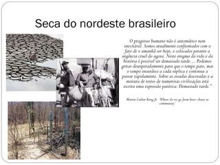 Seca do nordeste brasileiro
                     O progresso humano não é automático nem
                 inevitável. Somos atualmente confrontados com o
                  fato de o amanhã ser hoje, e colocados perante a
                urgência cruel do agora. Neste enigma da vida e da
                 história é possível ser demasiado tarde… Podemos
                gritar desesperadamente para que o tempo pare, mas
                   o tempo ensurdece a cada súplica e continua a
                passar rapidamente. Sobre as ossadas descoradas e a
                   mistura de restos de numerosas civilizações está
                 escrita uma expressão patética: Demasiado tarde.”

                  Martin Luther King Jr. ‘Where do we go from here: chaos or
                                         community’
 