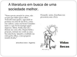 A literatura em busca de uma
    sociedade melhor.
"Nunca presto atenção às coisas, não          Pensando assim, Graciliano nos
sei para que diabo quero olhos.               presenteia com o livro
Trancado num quarto, sapecando as
pestanas em cima de um livro, como
sou vaidoso, como sou besta! Caminhei
tanto e o que fiz foi mastigar papel
impresso. Idiota. Podia estar ali a
distrair-me com a fita. Depois finda a
projeção, instruir-me vendo as caras.
Sou uma besta. Quando a realidade me
entra pelos olhos, o meu pequeno
mundo desaba.”

              (Graciliano ramos - Angústia)
 