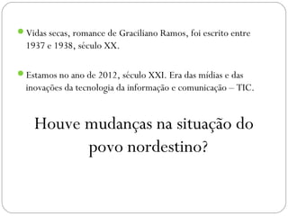 Vidas secas, romance de Graciliano Ramos, foi escrito entre
  1937 e 1938, século XX.

Estamos no ano de 2012, século XXI. Era das mídias e das
  inovações da tecnologia da informação e comunicação – TIC.


    Houve mudanças na situação do
          povo nordestino?
 