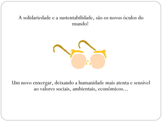 A solidariedade e a sustentabilidade, são os novos óculos do
                             mundo!




Um novo enxergar, deixando a humanidade mais atenta e sensível
        ao valores sociais, ambientais, econômicos...
 