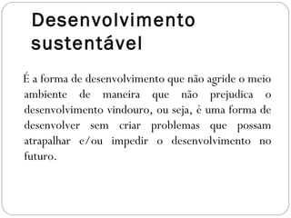 Desenvolvimento
 sustentável
É a forma de desenvolvimento que não agride o meio
ambiente de maneira que não prejudica o
desenvolvimento vindouro, ou seja, é uma forma de
desenvolver sem criar problemas que possam
atrapalhar e/ou impedir o desenvolvimento no
futuro.
 