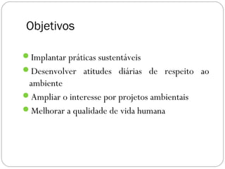 Objetivos

Implantar práticas sustentáveis  
Desenvolver atitudes diárias de respeito ao
 ambiente
Ampliar o interesse por projetos ambientais
Melhorar a qualidade de vida humana
 