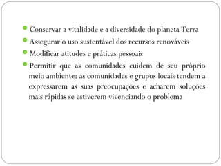 Conservar a vitalidade e a diversidade do planeta Terra
Assegurar o uso sustentável dos recursos renováveis
Modificar atitudes e práticas pessoais
Permitir que as comunidades cuidem de seu próprio
  meio ambiente: as comunidades e grupos locais tendem a
  expressarem as suas preocupações e acharem soluções
  mais rápidas se estiverem vivenciando o problema
 