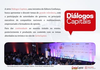 A se rie Diá logos Cápitáis, uma iniciativa da Editora Confiança, buscá ápresentár e discutir temás de gránde relevá nciá, com á párticipáçá o de áutoridádes do governo, os principáis executivos de compánhiás nácionáis e multinácionáis, empresáriádo e formádores de opiniá o. 
Párá dár continuidáde ao assunto tratado no evento, posteriormente e produzido um conteu do com os temás ábordádos ná revistá e no site de CartaCapital. 
Foto tirada durante o evento Diálogos Capitais: Fórum Brasil, realizado em 2014  