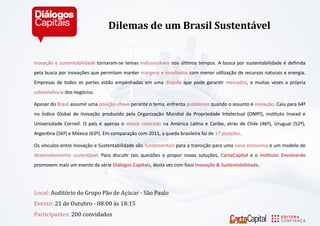 Inovação e sustentabilidade tornaram-se temas indissociáveis nos últimos tempos. A busca por sustentabilidade é definida pela busca por inovações que permitam manter margens e resultados com menor utilização de recursos naturais e energia. Empresas de todos os portes estão empenhadas em uma disputa que pode garantir mercados, e muitas vezes a própria sobrevivência dos negócios. 
Apesar do Brasil assumir uma posição-chave perante o tema, enfrenta problemas quando o assunto é inovação. Caiu para 64º no Índice Global de Inovação produzido pela Organização Mundial da Propriedade Intelectual (OMPI), instituto Insead e Universidade Cornell. O país é apenas o oitavo colocado na América Latina e Caribe, atrás de Chile (46º), Uruguai (52º), Argentina (56º) e México (63º). Em comparação com 2011, a queda brasileira foi de 17 posições. 
Os vínculos entre Inovação e Sustentabilidade são fundamentais para a transição para uma nova economia e um modelo de desenvolvimento sustentável. Para discutir tais questões e propor novas soluções, CartaCapital e o Instituto Envolverde promovem mais um evento da série Diálogos Capitais, desta vez com foco Inovação & Sustentabilidade. 
Locál: Audito rio do Grupo Pá o de Açu cár - Sá o Páulo 
Evento: 21 de Outubro - 08:00 a s 18:15 
Párticipántes: 200 convidados 
Dilemas de um Brasil Sustentável  