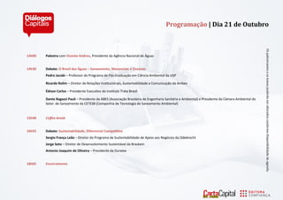 14h00 Palestra com Vicente Andreu, Presidente da Agência Nacional de Águas 
14h30 Debate: O Brasil das Águas – Saneamento, Mananciais e Oceanos 
Pedro Jacobi – Professor do Programa de Pós Graduação em Ciência Ambiental da USP 
Ricardo Rolim – Diretor de Relações Institucionais, Sustentabilidade e Comunicação da Ambev 
Édison Carlos – Presidente Executivo do Instituto Trata Brasil 
Dante Ragazzi Pauli – Presidente da ABES (Associação Brasileira de Engenharia Sanitária e Ambiental) e Presidente da Câmara Ambiental do Setor de Saneamento da CETESB (Companhia de Tecnologia de Saneamento Ambiental) 
15h40 Coffee break 
16h55 Debate: Sustentabilidade, Diferencial Competitivo 
Sergio França Leão – Diretor do Programa de Sustentabilidade de Apoio aos Negócios da Odebrecht 
Jorge Soto – Diretor de Desenvolvimento Sustentável da Braskem 
Antonio Joaquim de Oliveira – Presidente da Duratex 
18h05 Encerramento 
Os pálestrántes e os temás poderá o ser álterádos conforme disponibilidáde de ágendá 
Programação | Dia 21 de Outubro  