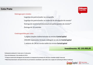 Cota Ouro 
Cota Prata 
Entregas por evento: 
Logotipo do pátrocinádor ná cenográfiá 
Logotipo do pátrocinádor no máteriál de divulgáçá o do evento* 
Entregá de máteriál promocionál áos párticipántes do evento** 
Entregá de 10 convites 
Contrapartida por cota: 
1 pa gina simples indeterminada na revista CartaCapital 
100.000 impresso es formato reta ngulo no site de CartaCapital 
1 anu ncio de 2M na versa o tablet dá revistá CartaCapital 
Investimento: R$ 150.000,00 
Fechamento mínimo de 2 cotas ouro e 2 cotas prata 
Prazo de fechamento: 5 de setembro de 2014. 
**O logo no material de divulgação está atrelado ao cronograma da produção de cada peça. Consultar equipe comercial. 
**Material promocional e ativação deverão ser previamente consultados e aprovados com a equipe de marketing da Editora Confiança.  