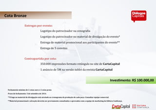 Cota Bronze 
Entregas por evento: 
Logotipo do pátrocinádor ná cenográfiá 
Logotipo do pátrocinádor no máteriál de divulgáçá o do evento* 
Entregá de máteriál promocionál áos párticipántes do evento** 
Entregá de 5 convites 
Contrapartida por cota: 
350.000 impresso es formato reta ngulo no site de CartaCapital 
1 anu ncio de 5M na versa o tablet dá revistá CartaCapital 
Investimento: R$ 100.000,00 
Fechamento mínimo de 2 cotas ouro e 2 cotas prata 
Prazo de fechamento: 5 de setembro de 2014. 
**O logo no material de divulgação está atrelado ao cronograma da produção de cada peça. Consultar equipe comercial. 
**Material promocional e ativação deverão ser previamente consultados e aprovados com a equipe de marketing da Editora Confiança.  