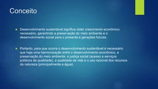 Conceito
 Desenvolvimento sustentável significa obter crescimento econômico
necessário, garantindo a preservação do meio ambiente e o
desenvolvimento social para o presente e gerações futuras.
 Portanto, para que ocorra o desenvolvimento sustentável é necessário
que haja uma harmonização entre o desenvolvimento econômico, a
preservação do meio ambiente, a justiça social (acesso a serviços
públicos de qualidade), a qualidade de vida e o uso racional dos recursos
da natureza (principalmente a água).
 