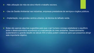  - Não utilização de mão-de-obra infantil e trabalho escravo.
 - Uso da Gestão Ambiental nas indústrias, empresas prestadoras de serviços e órgãos públicos.
 - Implantação, nos grandes centros urbanos, da técnica do telhado verde.
 Estas são apenas algumas sugestões para que o ser humano consiga estabelecer o equilíbrio
entre o desenvolvimento econômico e a manutenção do meio ambiente. Desenvolvimento
sustentável é o grande desafio do século XXI e todos podem colaborar para que possamos atingir
este importante objetivo.
 