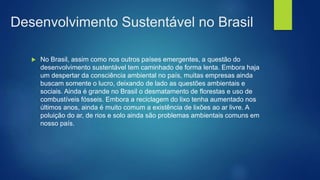 Desenvolvimento Sustentável no Brasil
 No Brasil, assim como nos outros países emergentes, a questão do
desenvolvimento sustentável tem caminhado de forma lenta. Embora haja
um despertar da consciência ambiental no país, muitas empresas ainda
buscam somente o lucro, deixando de lado as questões ambientais e
sociais. Ainda é grande no Brasil o desmatamento de florestas e uso de
combustíveis fósseis. Embora a reciclagem do lixo tenha aumentado nos
últimos anos, ainda é muito comum a existência de lixões ao ar livre. A
poluição do ar, de rios e solo ainda são problemas ambientais comuns em
nosso país.
 