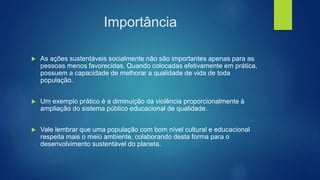 Importância
 As ações sustentáveis socialmente não são importantes apenas para as
pessoas menos favorecidas. Quando colocadas efetivamente em prática,
possuem a capacidade de melhorar a qualidade de vida de toda
população.
 Um exemplo prático é a diminuição da violência proporcionalmente à
ampliação do sistema público educacional de qualidade.
 Vale lembrar que uma população com bom nível cultural e educacional
respeita mais o meio ambiente, colaborando desta forma para o
desenvolvimento sustentável do planeta.
 