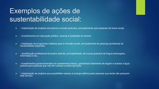 Exemplos de ações de
sustentabilidade social:
 - Implantação de projetos educativos e sociais gratuitos, principalmente para pessoas de baixa renda;
 - Investimentos em educação pública, visando à qualidade do ensino;
 - Implatação de programas voltados para a inclusão social, principalmente de pessoas portadoras de
necessidades especiais;
 - Qualificação profissional de jovens através, principalmente, de cursos gratuitos de língua estrangeira,
informática e etc.;
 - Investimentos governamentais em saneamento básico, garantindo tratamento de esgoto e acesso à água
potável para pessoas que não tem acesso a estes serviços;
 - Implantação de projetos que possibilitem acesso à energia elétrica para pessoas que ainda não possuem
este serviço;
 