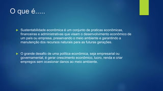 O que é.....
 Sustentabilidade econômica é um conjunto de praticas econômicas,
financeiras e administrativas que visam o desenvolvimento econômico de
um país ou empresa, preservando o meio ambiente e garantindo a
manutenção dos recursos naturais para as futuras gerações.
 O grande desafio de uma política econômica, seja empresarial ou
governamental, é gerar crescimento econômico, lucro, renda e criar
empregos sem ocasionar danos ao meio ambiente.
 