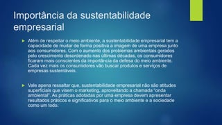 Importância da sustentabilidade
empresarial
 Além de respeitar o meio ambiente, a sustentabilidade empresarial tem a
capacidade de mudar de forma positiva a imagem de uma empresa junto
aos consumidores. Com o aumento dos problemas ambientais gerados
pelo crescimento desordenado nas últimas décadas, os consumidores
ficaram mais conscientes da importância da defesa do meio ambiente.
Cada vez mais os consumidores vão buscar produtos e serviços de
empresas sustentáveis.
 Vale apena ressaltar que, sustentabilidade empresarial não são atitudes
superficiais que visem o marketing, aproveitando a chamada “onda
ambiental”. As práticas adotadas por uma empresa devem apresentar
resultados práticos e significativos para o meio ambiente e a sociedade
como um todo.
 
