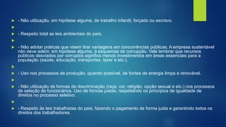  - Não utilização, em hipótese alguma, de trabalho infantil, forçado ou escravo.

 - Respeito total as leis ambientais do país.

 - Não adotar práticas que visem tirar vantagens em concorrências públicas. A empresa sustentável
não deve aderir, em hipótese alguma, à esquemas de corrupção. Vale lembrar que recursos
públicos desviados por corruptos significa menos investimentos em áreas essenciais para a
população (saúde, educação, transportes, lazer e etc.).

 - Uso nos processos de produção, quando possível, de fontes de energia limpa e renovável.

 - Não utilização de formas de discriminação (raça, cor, religião, opção sexual e etc.) nos processos
de seleção de funcionários. Uso de formas justas, respeitando os princípios de igualdade de
direitos no processo seletivo.

 - Respeito às leis trabalhistas do país, fazendo o pagamento de forma justa e garantindo todos os
direitos dos trabalhadores.
 