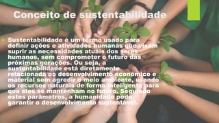 Conceito de sustentabilidade
 Sustentabilidade é um termo usado para
definir ações e atividades humanas que visam
suprir as necessidades atuais dos seres
humanos, sem comprometer o futuro das
próximas gerações. Ou seja, a
sustentabilidade está diretamente
relacionada ao desenvolvimento econômico e
material sem agredir o meio ambiente, usando
os recursos naturais de forma inteligente para
que eles se mantenham no futuro. Seguindo
estes parâmetros, a humanidade pode
garantir o desenvolvimento sustentável.
 