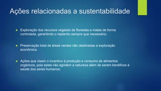 Ações relacionadas a sustentabilidade
 Exploração dos recursos vegetais de florestas e matas de forma
controlada, garantindo o replantio sempre que necessário.
 Preservação total de áreas verdes não destinadas a exploração
econômica.
 Ações que visem o incentivo à produção e consumo de alimentos
orgânicos, pois estes não agridem a natureza além de serem benéficos à
saúde dos seres humanos;
 