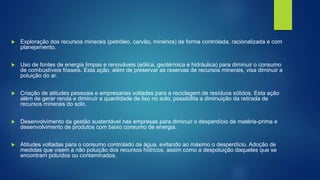  Exploração dos recursos minerais (petróleo, carvão, minérios) de forma controlada, racionalizada e com
planejamento.
 Uso de fontes de energia limpas e renováveis (eólica, geotérmica e hidráulica) para diminuir o consumo
de combustíveis fósseis. Esta ação, além de preservar as reservas de recursos minerais, visa diminuir a
poluição do ar.
 Criação de atitudes pessoais e empresarias voltadas para a reciclagem de resíduos sólidos. Esta ação
além de gerar renda e diminuir a quantidade de lixo no solo, possibilita a diminuição da retirada de
recursos minerais do solo.
 Desenvolvimento da gestão sustentável nas empresas para diminuir o desperdício de matéria-prima e
desenvolvimento de produtos com baixo consumo de energia.
 Atitudes voltadas para o consumo controlado de água, evitando ao máximo o desperdício. Adoção de
medidas que visem a não poluição dos recursos hídricos, assim como a despoluição daqueles que se
encontram poluídos ou contaminados.
 