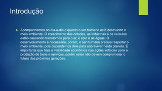 Introdução
 Acompanhamos no dia-a-dia o quanto o ser humano está destruindo o
meio ambiente. O crescimento das cidades, as indústrias e os veículos
estão causando transtornos para o ar, o solo e as águas. O
desenvolvimento é necessário, porém, o ser humano precisa respeitar o
meio ambiente, pois dependemos dele para sobreviver neste planeta. É
importante que haja a viabilidade econômica nas ações voltadas para a
produção de bens e serviços, porém estes não devem comprometer o
futuro das próximas gerações.
 