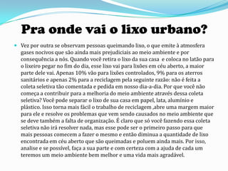 Pra onde vai o lixo urbano?
 Vez por outra se observam pessoas queimando lixo, o que emite à atmosfera
  gases nocivos que são ainda mais prejudiciais ao meio ambiente e por
  consequência a nós. Quando você retira o lixo da sua casa e coloca no latão para
  o lixeiro pegar no fim do dia, esse lixo vai para lixões em céu aberto, a maior
  parte dele vai. Apenas 10% vão para lixões controlados, 9% para os aterros
  sanitários e apenas 2% para a reciclagem pela seguinte razão: não é feita a
  coleta seletiva tão comentada e pedida em nosso dia-a-dia. Por que você não
  começa a contribuir para a melhoria do meio ambiente através dessa coleta
  seletiva? Você pode separar o lixo de sua casa em papel, lata, alumínio e
  plástico. Isso torna mais fácil o trabalho de reciclagem ,abre uma margem maior
  para ele e resolve os problemas que vem sendo causados no meio ambiente que
  se deve também a falta de organização. É claro que só você fazendo essa coleta
  seletiva não irá resolver nada, mas esse pode ser o primeiro passo para que
  mais pessoas comecem a fazer o mesmo e então diminua a quantidade de lixo
  encontrada em céu aberto que são queimadas e poluem ainda mais. Por isso,
  analise e se possível, faça a sua parte e com certeza com a ajuda de cada um
  teremos um meio ambiente bem melhor e uma vida mais agradável.
 