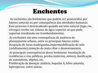 Enchentes
 As enchentes são fenômenos que podem ser promovidos por
fatores naturais ou por consequência das atividades humanas.
Esse processo é desencadeado quando um leito natural (lago, rio,
córrego) recebe um volume de água superior ao que pode
suportar, resultando em transbordamentos.
As enchentes são uma consequência da ausência de
planejamento urbano, entre os principais fatores estão:
Ocupação de áreas inadequadas,impermeabilização do solo
(asfaltamento).remoção da mata ciliar e desmatamentos.
As principais consequências desse fenômeno: Inundação de
residências e vias públicas, perdas materiais ,móveis, danificação
de automóveis, objetos, etc.
Proliferação de doenças ,malária, hepatite A, febre amarela,
leptospirose, entre outras.
 