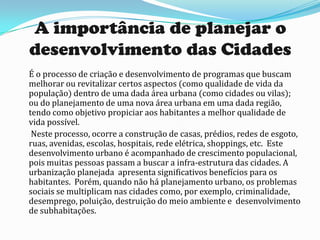 A importância de planejar o
desenvolvimento das Cidades
É o processo de criação e desenvolvimento de programas que buscam
melhorar ou revitalizar certos aspectos (como qualidade de vida da
população) dentro de uma dada área urbana (como cidades ou vilas);
ou do planejamento de uma nova área urbana em uma dada região,
tendo como objetivo propiciar aos habitantes a melhor qualidade de
vida possível.
 Neste processo, ocorre a construção de casas, prédios, redes de esgoto,
ruas, avenidas, escolas, hospitais, rede elétrica, shoppings, etc. Este
desenvolvimento urbano é acompanhado de crescimento populacional,
pois muitas pessoas passam a buscar a infra-estrutura das cidades. A
urbanização planejada apresenta significativos benefícios para os
habitantes. Porém, quando não há planejamento urbano, os problemas
sociais se multiplicam nas cidades como, por exemplo, criminalidade,
desemprego, poluição, destruição do meio ambiente e desenvolvimento
de subhabitações.
 