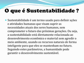 O que é Sustentabilidade ?
 Sustentabilidade é um termo usado para definir ações
 e atividades humanas que visam suprir as
 necessidades atuais dos seres humanos, sem
 comprometer o futuro das próximas gerações. Ou seja,
 a sustentabilidade está diretamente relacionada ao
 desenvolvimento econômico e material sem agredir o
 meio ambiente, usando os recursos naturais de forma
 inteligente para que eles se mantenham no futuro.
 Seguindo estes parâmetros, a humanidade pode
 garantir o desenvolvimento sustentável.
 