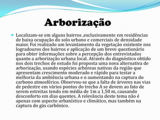 Arborização
 Localizam-se em alguns bairros ,exclusivamente em residências
  de baixa ocupação do solo urbano e comerciais de densidade
  maior. Foi realizado um levantamento da vegetação existente nos
  logradouros dos bairros e aplicação de um breve questionário
  para obter informações sobre a percepção dos entrevistados
  quanto a arborização urbana local. Através do diagnóstico obtido
  nos dois trechos de estudo foi proposta uma nova alternativa de
  arborização, usando espécies arbóreas nativas da região que
  apresentam crescimento moderado e rápido para testar a
  melhoria da ambiência urbana e o aumentando na captura do
  carbono atmosférico. Observou-se que a falta de árvores nas vias
  de pedestre em vários pontos do trecho A se devem ao fato de
  serem estreitas tendo em média de 1m a 1,50 m, causando
  desconforto em dias quentes. A relevância deste tema não é
  apenas com aspecto urbanístico e climático, mas também na
  captura do gás carbônico.
 