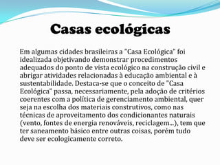Casas ecológicas
Em algumas cidades brasileiras a "Casa Ecológica" foi
idealizada objetivando demonstrar procedimentos
adequados do ponto de vista ecológico na construção civil e
abrigar atividades relacionadas à educação ambiental e à
sustentabilidade. Destaca-se que o conceito de "Casa
Ecológica" passa, necessariamente, pela adoção de critérios
coerentes com a política de gerenciamento ambiental, quer
seja na escolha dos materiais construtivos, como nas
técnicas de aproveitamento dos condicionantes naturais
(vento, fontes de energia renováveis, reciclagem...), tem que
ter saneamento básico entre outras coisas, porém tudo
deve ser ecologicamente correto.
 
