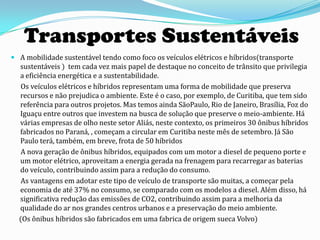 Transportes Sustentáveis
 A mobilidade sustentável tendo como foco os veículos elétricos e híbridos(transporte
  sustentáveis ) tem cada vez mais papel de destaque no conceito de trânsito que privilegia
  a eficiência energética e a sustentabilidade.
   Os veículos elétricos e híbridos representam uma forma de mobilidade que preserva
  recursos e não prejudica o ambiente. Este é o caso, por exemplo, de Curitiba, que tem sido
  referência para outros projetos. Mas temos ainda SãoPaulo, Rio de Janeiro, Brasília, Foz do
  Iguaçu entre outros que investem na busca de solução que preserve o meio-ambiente. Há
  várias empresas de olho neste setor Aliás, neste contexto, os primeiros 30 ônibus híbridos
  fabricados no Paraná, , começam a circular em Curitiba neste mês de setembro. Já São
  Paulo terá, também, em breve, frota de 50 híbridos
   A nova geração de ônibus híbridos, equipados com um motor a diesel de pequeno porte e
  um motor elétrico, aproveitam a energia gerada na frenagem para recarregar as baterias
  do veículo, contribuindo assim para a redução do consumo.
   As vantagens em adotar este tipo de veículo de transporte são muitas, a começar pela
  economia de até 37% no consumo, se comparado com os modelos a diesel. Além disso, há
  significativa redução das emissões de CO2, contribuindo assim para a melhoria da
  qualidade do ar nos grandes centros urbanos e a preservação do meio ambiente.
  (Os ônibus híbridos são fabricados em uma fabrica de origem sueca Volvo)
 