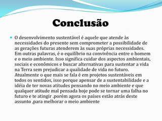 Conclusão
 O desenvolvimento sustentável é aquele que atende às
  necessidades do presente sem comprometer a possibilidade de
  as gerações futuras atenderem às suas próprias necessidades.
  Em outras palavras, é o equilíbrio na convivência entre o homem
  e o meio ambiente. Isso significa cuidar dos aspectos ambientais,
  sociais e econômicos e buscar alternativas para sustentar a vida
  na Terra sem prejudicar a qualidade de vida no futuro.
  Atualmente o que mais se fala é em projetos sustentáveis em
  todos os sentidos, isso porque apensar de a sustentabilidade e a
  idéia de ter novas atitudes pensando no meio ambiente e que
  qualquer atitude mal pensada hoje pode se tornar uma falha no
  futuro e te atingir .porém agora os países estão atrás deste
  assunto ,para melhorar o meio ambiente
 