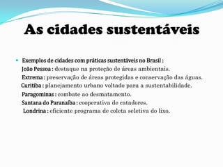 As cidades sustentáveis
 Exemplos de cidades com práticas sustentáveis no Brasil :
  João Pessoa : destaque na proteção de áreas ambientais.
  Extrema : preservação de áreas protegidas e conservação das águas.
  Curitiba : planejamento urbano voltado para a sustentabilidade.
  Paragominas : combate ao desmatamento.
  Santana do Paranaíba : cooperativa de catadores.
  Londrina : eficiente programa de coleta seletiva do lixo.
 