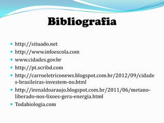 Bibliografia
 http://situado.net
 http://www.infoescola.com
 www.cidades.gov.br
 http://pt.scribd.com
 http://carroeletriconews.blogspot.com.br/2012/09/cidade
  s-brasileiras-investem-no.html
 http://irenaldoaraujo.blogspot.com.br/2011/06/metano-
  liberado-nos-lixoes-gera-energia.html
 Todabiologia.com
 