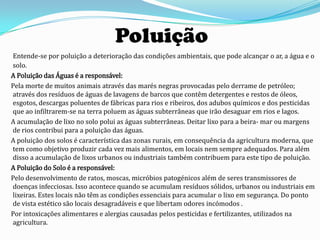 Poluição
Entende-se por poluição a deterioração das condições ambientais, que pode alcançar o ar, a água e o
solo.
A Poluição das Águas é a responsável:
Pela morte de muitos animais através das marés negras provocadas pelo derrame de petróleo;
através dos resíduos de águas de lavagens de barcos que contêm detergentes e restos de óleos,
esgotos, descargas poluentes de fábricas para rios e ribeiros, dos adubos químicos e dos pesticidas
que ao infiltrarem-se na terra poluem as águas subterrâneas que irão desaguar em rios e lagos.
A acumulação de lixo no solo polui as águas subterrâneas. Deitar lixo para a beira- mar ou margens
de rios contribui para a poluição das águas.
A poluição dos solos é característica das zonas rurais, em consequência da agricultura moderna, que
tem como objetivo produzir cada vez mais alimentos, em locais nem sempre adequados. Para além
disso a acumulação de lixos urbanos ou industriais também contribuem para este tipo de poluição.
A Poluição do Solo é a responsável:
Pelo desenvolvimento de ratos, moscas, micróbios patogénicos além de seres transmissores de
doenças infecciosas. Isso acontece quando se acumulam resíduos sólidos, urbanos ou industriais em
lixeiras. Estes locais não têm as condições essenciais para acumular o lixo em segurança. Do ponto
de vista estético são locais desagradáveis e que libertam odores incómodos .
Por intoxicações alimentares e alergias causadas pelos pesticidas e fertilizantes, utilizados na
agricultura.
 