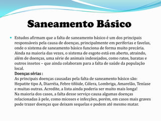 Saneamento Básico
 Estudos afirmam que a falta de saneamento básico é um dos principais
  responsáveis pela causa de doenças, principalmente em periferias e favelas,
  onde o sistema de saneamento básico funciona de forma muito precária.
  Ainda na maioria das vezes, o sistema de esgoto está em aberto, atraindo,
  além de doenças, uma série de animais indesejados, como ratos, baratas e
  outros insetos – que ainda colaboram para a falta de saúde da população
  local.
  Doenças sérias :
  As principais doenças causadas pela falta de saneamento básico são:
  Hepatite tipo A, Diarréia, Febre tifóide, Cólera, Lombriga, Amarelão, Teníase
  e muitas outras. Acredite, a lista ainda poderia ser muito mais longa!
  Na maioria dos casos, a falta desse serviço causa algumas doenças
  relacionadas à pele, como micoses e infecções, porém, em casos mais graves
  pode trazer doenças que deixam sequelas e podem até mesmo matar.
 